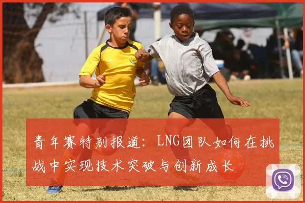 青年赛特别报道：LNG团队如何在挑战中实现技术突破与创新成长