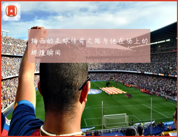 梅西的足球传奇之路与他在场上的辉煌瞬间