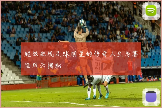 超级犯规足球明星的传奇人生与赛场风云揭秘