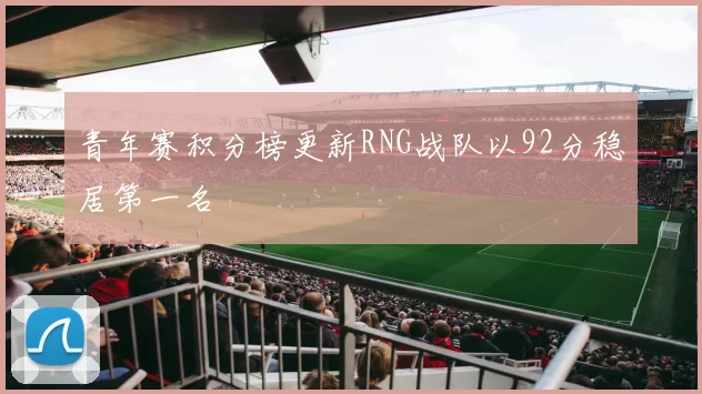 青年赛积分榜更新RNG战队以92分稳居第一名