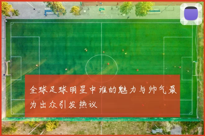 全球足球明星中谁的魅力与帅气最为出众引发热议
