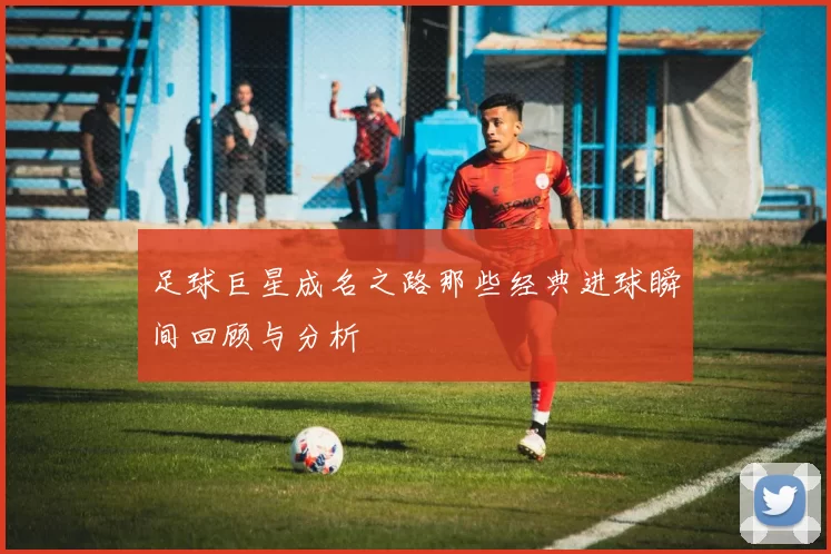 足球巨星成名之路那些经典进球瞬间回顾与分析