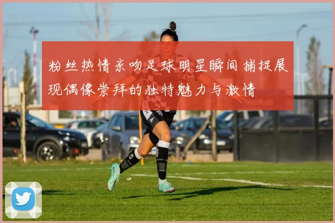 粉丝热情亲吻足球明星瞬间捕捉展现偶像崇拜的独特魅力与激情