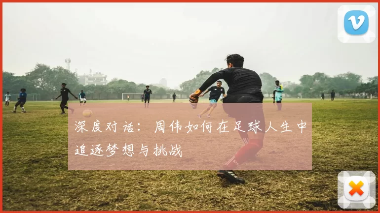 深度对话：周伟如何在足球人生中追逐梦想与挑战