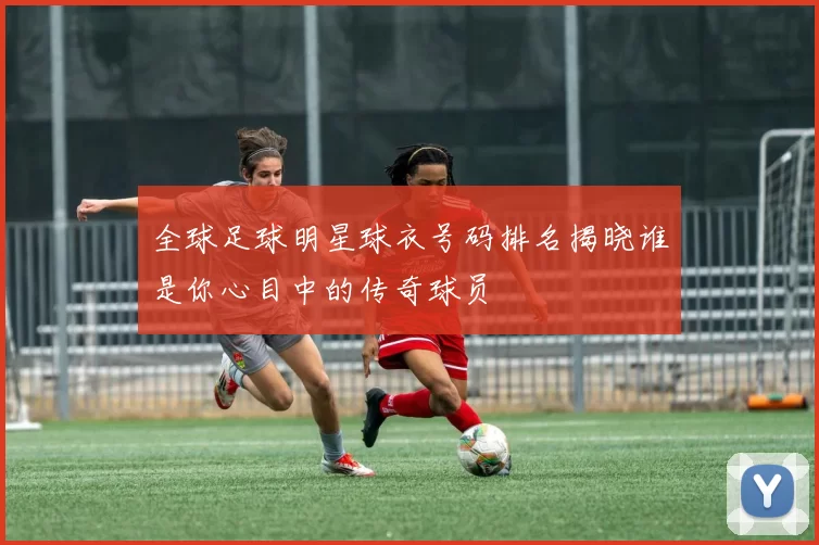 全球足球明星球衣号码排名揭晓谁是你心目中的传奇球员