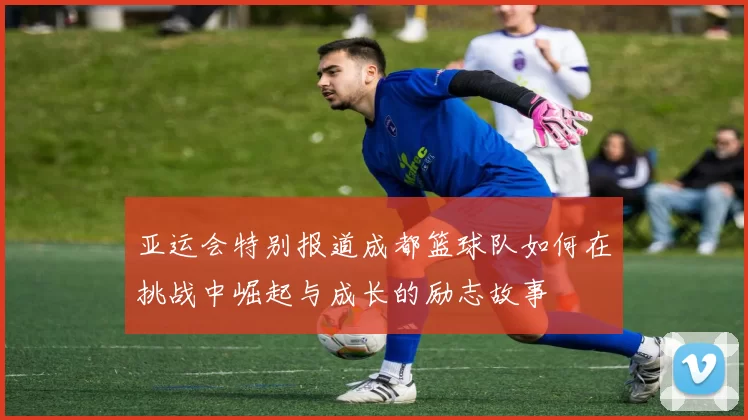 亚运会特别报道成都篮球队如何在挑战中崛起与成长的励志故事