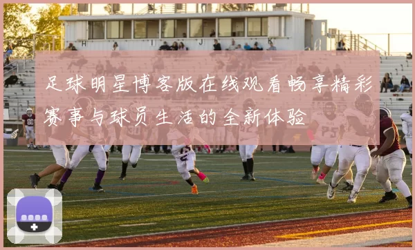 足球明星博客版在线观看畅享精彩赛事与球员生活的全新体验